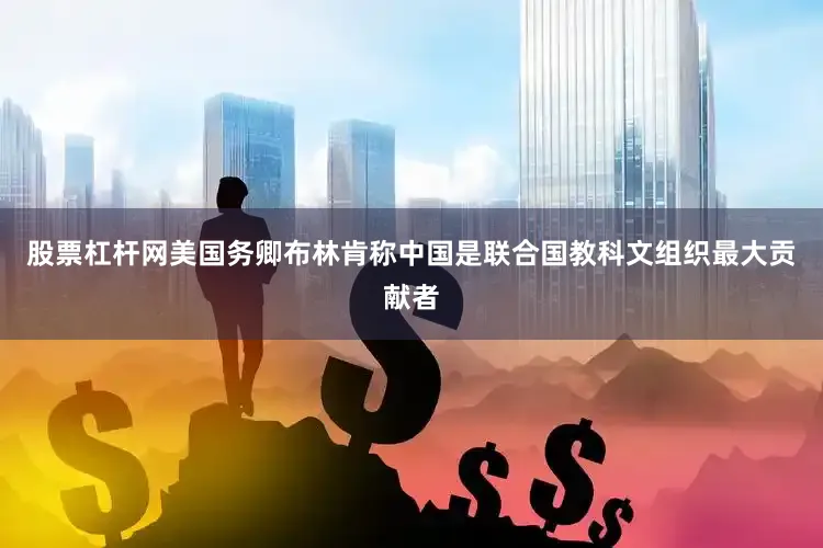 股票杠杆网美国务卿布林肯称中国是联合国教科文组织最大贡献者