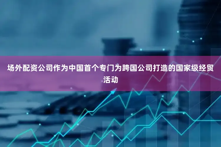 场外配资公司作为中国首个专门为跨国公司打造的国家级经贸活动
