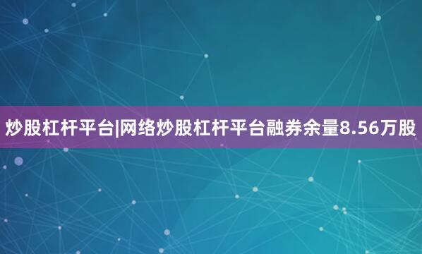 炒股杠杆平台|网络炒股杠杆平台融券余量8.56万股