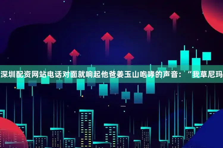 深圳配资网站电话对面就响起他爸姜玉山咆哮的声音：“我草尼玛