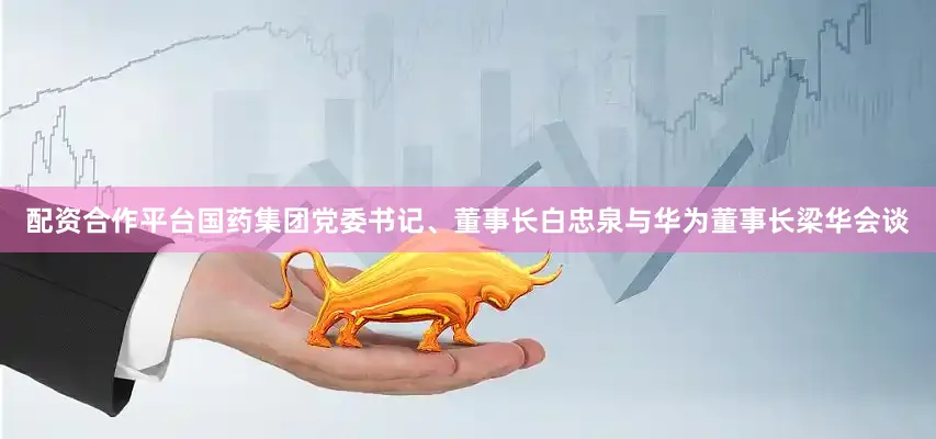 配资合作平台国药集团党委书记、董事长白忠泉与华为董事长梁华会谈