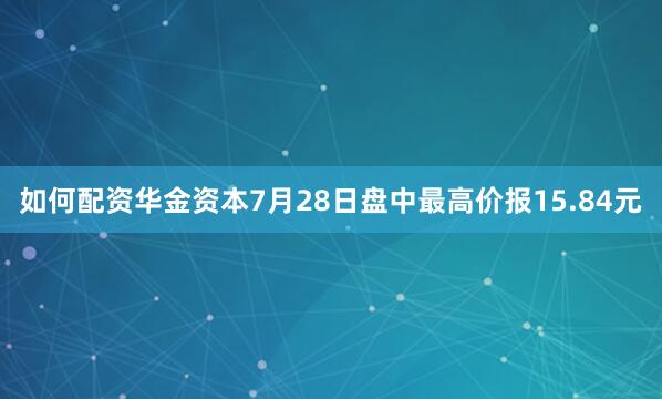 如何配资华金资本7月28日盘中最高价报15.84元
