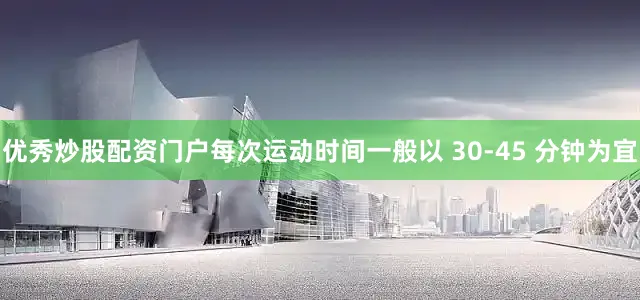 优秀炒股配资门户每次运动时间一般以 30-45 分钟为宜